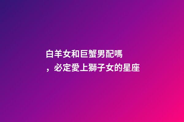 白羊女和巨蟹男配嗎，必定愛上獅子女的星座-第1張-觀點-玄機派